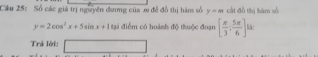 Số các giá trị nguyên dương của m đề đồ thị hàm số y=m cất đồ thị hàm số
y=2cos^2x+5sin x+1 tại điểm có hoành độ thuộc đoạn [ π /3 ; 5π /6 ] là: 
Trả lời: □