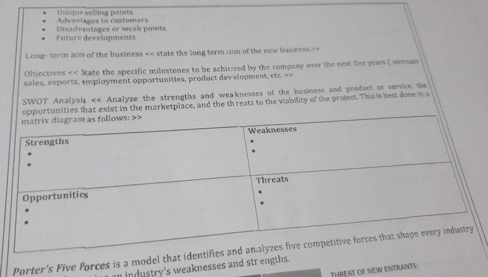 Unique selling points 
Advantages to customers 
Disadvantages or weak points 
Future developments 
Long- term aim of the business << state the long term aim of the new business.>> 
Objectives << State the specific milestones to be achieved by the company over the next  five years ( increase 
sales, exports, ‘mployment opportunities, product development, etc. 
SWOT Analysi; << Analyze the strengths and weaknesses of the business and product or service, the 
es that exist in the marketplace, and the th reats to the viability of the project. This is best done in a 
Porter's Five Forces is a model tha 
n industry's weaknesses and str engths. 
THREAT OF NEW ENTRANTS: