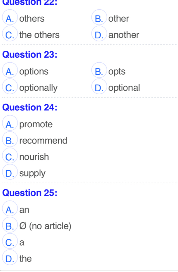 A. others B. other
C. the others D. another
Question 23:
A. options B. opts
C. optionally D. optional
Question 24:
A. promote
B. recommend
C. nourish
D. supply
Question 25:
A. an
B. Ø (no article)
C. a
D. the