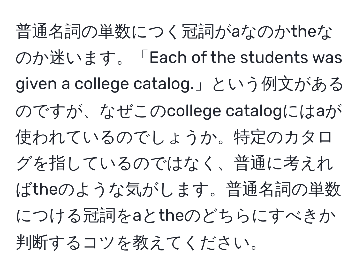 普通名詞の単数につく冠詞がaなのかtheなのか迷います。「Each of the students was given a college catalog.」という例文があるのですが、なぜこのcollege catalogにはaが使われているのでしょうか。特定のカタログを指しているのではなく、普通に考えればtheのような気がします。普通名詞の単数につける冠詞をaとtheのどちらにすべきか判断するコツを教えてください。