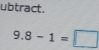 ubtract.
9.8-1=□