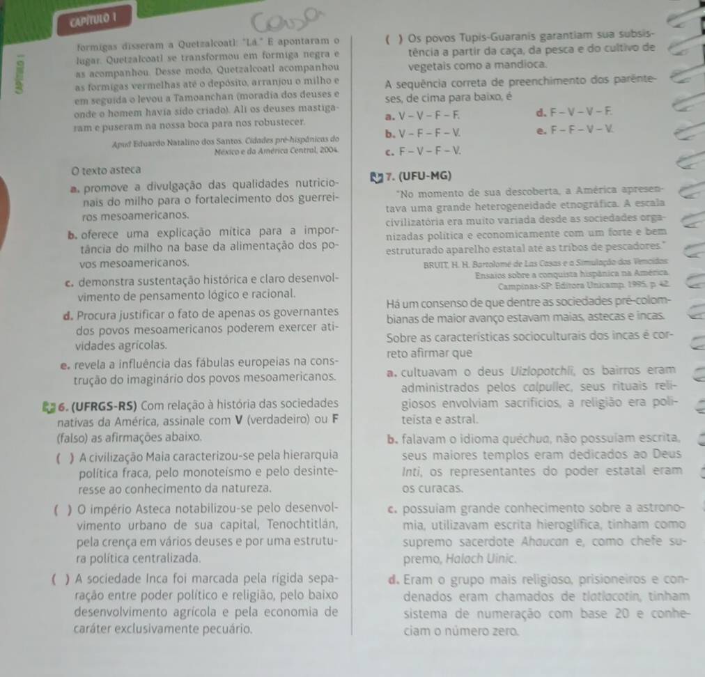 CAPÍTULO 1
formigas disseram a Quetzalcoatl: "Lá." E apontaram o ( ) Os povos Tupis-Guaranis garantiam sua subsis-
lugar. Quetzalcoatl se transformou em formiga negra e tência a partir da caça, da pesca e do cultivo de
as acompanhou. Desse modo, Quetzalcoatl acompanhou vegetais como a mandioca.
as formigas vermelhas até o depósito, arranjou o milho e  A sequência correta de preenchimento dos parênte
em seguida o levou a Tamoanchan (moradia dos deuses e ses, de cima para baixo, é
onde o homem havia sído criado). Ali os deuses mastiga- V-V-F-F. d.
a.
ram e puseram na nossa boca para nos robustecer. F-V-V-F.
Apud Eduardo Natalino dos Santos. Cidades pré-hispánicos do b. V-F-F-V. e. F-F-V-V
México e da América Central, 2004. C. F-V-F-V.
O texto asteca
promove a divulgação das qualidades nutricio U 7. (UFU-MG)
nais do milho para o fortalecimento dos guerrei- *No momento de sua descoberta, a América apresen-
ros mesoamericanos. tava uma grande heterogeneidade etnográfica. A escala
civilizatória era muito varíada desde as sociedades orga-
b  oferece uma explicação mítica para a impor- nizadas política e economicamente com um forte e bem
tância do milho na base da alimentação dos po- estruturado aparelho estatal até as tribos de pescadores."
vos mesoamericanos.
BRUIT, H. H. Bartolomé de Las Casas e a Simulação das Vemcidas:
c. demonstra sustentação histórica e claro desenvol- Ensaios sobre a conquista hispânica na América
vimento de pensamento lógico e racional.  Campinas-SP: Editora Unicamp, 1995, p. 42.
Há um consenso de que dentre as sociedades pré-colom-
d. Procura justificar o fato de apenas os governantes bianas de maior avanço estavam maias, astecas e incas.
dos povos mesoamericanos poderem exercer ati-
vidades agrícolas. Sobre as características socioculturais dos incas é cor-
e revela a influência das fábulas europeias na cons- reto afirmar que
trução do imaginário dos povos mesoamericanos. a. cultuavam o deus Uizlopotchli, os bairros eram
administrados pelos calpullec, seus rituais reli-
a  6. (UFRGS-RS) Com relação à história das sociedades giosos envolviam sacrifícios, a religião era poli-
nativas da América, assinale com V (verdadeiro) ou F teista e astral.
(falso) as afirmações abaixo. b. falavam o idioma quéchua, não possuíam escrita,
( ) A civilização Maia caracterizou-se pela hierarquia seus maiores templos eram dedicados ao Deus
política fraca, pelo monoteísmo e pelo desinte- Inti, os representantes do poder estatal eram
resse ao conhecimento da natureza. os curacas.
() O império Asteca notabilizou-se pelo desenvol-  possuíam grande conhecimento sobre a astrono-
vimento urbano de sua capital, Tenochtitlán, mia, utilizavam escrita hieroglífica, tinham como
pela crença em vários deuses e por uma estrutu- supremo sacerdote Ahaucan e, como chefe su-
ra política centralizada. premo, Halach Uinic.
( ) A sociedade Inca foi marcada pela rigida sepa- d. Eram o grupo mais religioso, prisioneiros e con-
ração entre poder político e religião, pelo baixo denados eram chamados de tlatlacotín, tínham
desenvolvimento agrícola e pela economia de sistema de numeração com base 20 e conhe
caráter exclusivamente pecuário. ciam o número zero.