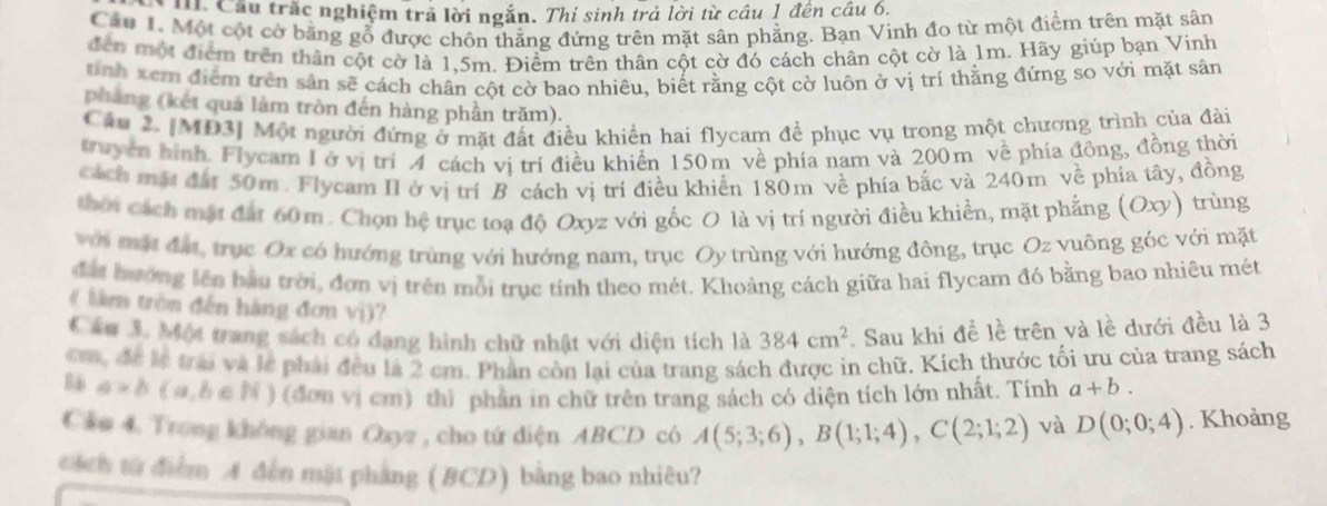 Cầu trắc nghiệm trả lời ngắn. Thí sinh trả lời từ câu 1 đên câu 6.
Cầu 1. Một cột cờ bằng gỗ được chôn thẳng đứng trên mặt sân phẳng. Bạn Vinh đo từ một điểm trên mặt sân
đến một điểm trên thân cột cờ là 1.5m. Điểm trên thân cột cờ đó cách chân cột cờ là 1m. Hãy giúp bạn Vinh
nh xem điểm trên sân sẽ cách chân cột cờ bao nhiêu, biết rằng cột cờ luôn ở vị trí thằng đứng so với mặt sân
pháng (kết quá làm tròn đến hàng phần trăm).
Câu 2. [MD3] Một người đứng ở mặt đất điều khiền hai flycam để phục vụ trong một chương trình của đài
Kuyên hình. Flycam I ở vị trí A cách vị trí điều khiển 150m về phía nam và 200m về phía đông, đồng thời
cách mặt đất 50m. Flycam II ở vị trí B cách vị trí điều khiển 180m về phía bắc và 240m về phía tây, đồng
thời cách mặt đất 60 m . Chọn hệ trục toạ độ Oxyz với gốc O là vị trí người điều khiển, mặt phẳng (Oxy) trùng
với một đá, trục Ox có hướng trùng với hướng nam, trục Oy trùng với hướng đông, trục Oz vuông góc với mặt
đất hưởng lên bầu trời, đơn vị trên mỗi trục tính theo mét. Khoảng cách giữa hai flycam đó bằng bao nhiêu mét
( lâm trên đến hàng đơn vị)?
Cầu 3. Một trang sách có dạng hình chữ nhật với diện tích là 384cm^2 Sau khi đề lề trên và lề dưới đều là 3
m, để lễ trái và lễ phải đều là 2 cm. Phần còn lại của trang sách được in chữ, Kích thước tối ưu của trang sách
a* b(a,b∈ N) ) (đơn vị cm) thì phân in chữ trên trang sách có diện tích lớn nhất. Tính a+b.
Cầm 4. Trong không gian Ozyz , cho tứ diện ABCD có A(5;3;6),B(1;1;4),C(2;1;2) và D(0;0;4). Khoảng
cách từ điểm A đến mặt phẳng (BCD) bằng bao nhiêu?