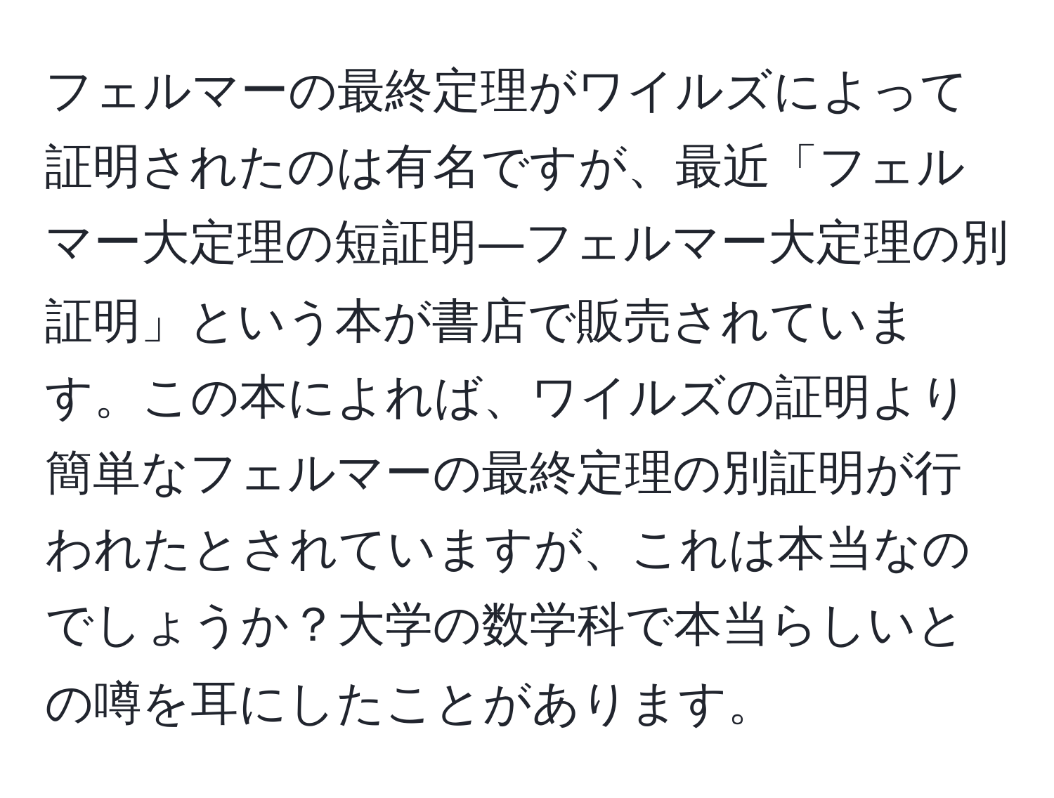 フェルマーの最終定理がワイルズによって証明されたのは有名ですが、最近「フェルマー大定理の短証明―フェルマー大定理の別証明」という本が書店で販売されています。この本によれば、ワイルズの証明より簡単なフェルマーの最終定理の別証明が行われたとされていますが、これは本当なのでしょうか？大学の数学科で本当らしいとの噂を耳にしたことがあります。