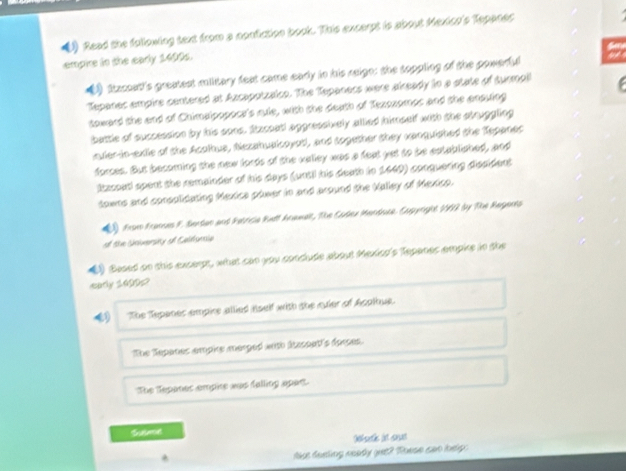 Read the following text from a confiction book. This excerpt is about Mexicn's Tepanes
empire in the early 1400s.
) Stacontl's greatest military fext came eady in his reign: the soppling of the powerful a
Tepanes empire centered at Azcapotzaico. The Tepanecs were already in a state of turmpll
toward the and of Chimalpopoci's rule, with the death of Texonomps and the ensuing
battle of succession by his sons. Rzcoatl appressively alled himself with the struggling
ovler-in-exile of the Acalhue, Aezahualcoyat, and sogether they xanquished the Tepanes
forces. But becoming the new fords of the valley was a feat yet to be established, and
lzcoatl spent the remainder of his days (until his death in 1640) conquering deddent.
downs and consolidating Mextice plwer in and around the Valley of Meutco.
from Franues F. Sertan and Fetricia Ratt Anamall, The Codex Mendose. Cogyright 2992 by The Regents
of the Snversty of Calfonsia
1 Based on this excemt, what can you conclude about Mexicd's Tepanes ampine in the
eady 1600s?
The Tepanes empice allied rself with the sfer of Aopihue.
The Tepanes empic merged anth iaspat's dpeses.
The Tepaner empie was falling opart.
Whule it as
*
tiut denting ready get? Toese san help: