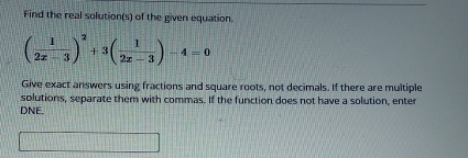 Find the real solution(s) of the given equation.
( 1/2x-3 )^2+3( 1/2x-3 )-4=0
Give exact answers using fractions and square roots, not decimals. If there are multiple 
solutions, separate them with commas. If the function does not have a solution, enter 
DNE.