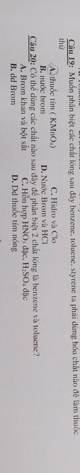 Muốn phân biệt các chất lỏng sau đây benzene, toluene, styrene ta phải dùng hóa chất nào đề làm thuốc
thử
A. thuốc tím ( KMnO₄) C. Hidro và Clo
B. nước brom D. Nước Brom và HCl
Câu 20: Có thể dùng các chất nào sau đây để phân biệt 2 chất lỏng là benzene và toluene?
A. Brom khan và bột sắt C. Hỗn hợp HNO_3dac, H_2SO_4 đặc
B. dd Brom D. Dd thuốc tím nóng