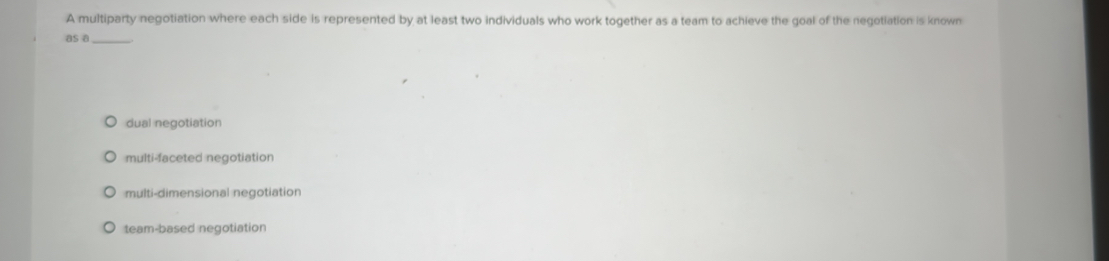 A multiparty negotiation where each side is represented by at least two individuals who work together as a team to achieve the goal of the negotiation is known
as a_
dual negotiation
multi-faceted negotiation
multi-dimensional negotiation
team-based negotiation