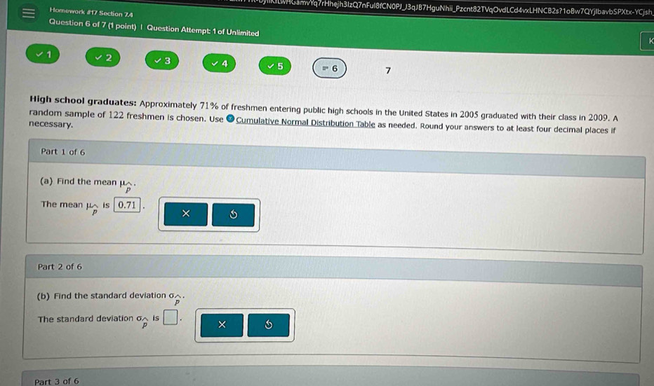 IKLWHGamvYq7rHhejh3IzQ7nFuI8fCN0PJJ3qJB7HguNhii_Pzcnt82TVqOvdLCd4vxLHNCB2s?1oBw7QYjIbavbSPXtx-YCjsh 
Homework #17 Section 7.4 
Question 6 of 7 (1 point) | Question Attempt: 1 of Unlimited 
K
1 2 3 4 5 6 7 
High school graduates: Approximately 71% of freshmen entering public high schools in the United States in 2005 graduated with their class in 2009. A 
random sample of 122 freshmen is chosen. Use Cumulative Normal Distribution Table as needed. Round your answers to at least four decimal places if 
necessary. 
Part 1 of 6 
(a) Find the mean μ. 
The mean μis 0.71
× 6
Part 2 of 6 
(b) Find the standard deviation σ△. 
The standard deviation σ is □. × 
Part 3 of 6