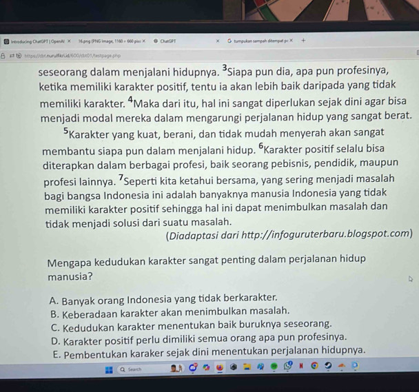 Introducing ChatGPT | OpenAl X 16.png (PNG Image, 1160 × 660 piu X ChatGPT tumpukan sampah ditempat p: X
https://obt.nurulfilrLid;1600/cbb01/testpage.php
seseorang dalam menjalani hidupnya. 3 Siapa pun dia, apa pun profesinya,
ketika memiliki karakter positif, tentu ia akan lebih baik daripada yang tidak
memiliki karakter. 4 Maka dari itu, hal ini sangat diperlukan sejak dini agar bisa
menjadi modal mereka dalam mengarungi perjalanan hidup yang sangat berat.
⁵Karakter yang kuat, berani, dan tidak mudah menyerah akan sangat
membantu siapa pun dalam menjalani hidup. ŌKarakter positif selalu bisa
diterapkan dalam berbagai profesi, baik seorang pebisnis, pendidik, maupun
profesi lainnya. ’Seperti kita ketahui bersama, yang sering menjadi masalah
bagi bangsa Indonesia ini adalah banyaknya manusia Indonesia yang tidak
memiliki karakter positif sehingga hal ini dapat menimbulkan masalah dan
tidak menjadi solusi dari suatu masalah.
(Diadaptasi dari http://infoguruterbaru.blogspot.com)
Mengapa kedudukan karakter sangat penting dalam perjalanan hidup
manusia?
A. Banyak orang Indonesia yang tidak berkarakter.
B. Keberadaan karakter akan menimbulkan masalah.
C. Kedudukan karakter menentukan baik buruknya seseorang.
D. Karakter positif perlu dimiliki semua orang apa pun profesinya.
E. Pembentukan karaker sejak dini menentukan perjalanan hidupnya.
Search