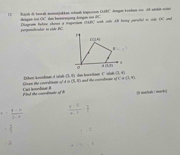 Rajah di bawah menunjukkan sebuah trapezium OABC dengan keadaan sisi AB adalah selari
dengan sisi OC dan berserenjang dengan sisi BC.
Diagram below shows a trapezium OABC with side AB being parallel to side OC and
perpendicular to side BC.
Diberi koordinat A ialah (5,0) dan koordinat C ialah (2,4)
Given the coordinate of A is (5,0) and the coordinate of C is (2,4).
Cari koordinat B.
Find the coordinate of B.
[6 markah / marks]