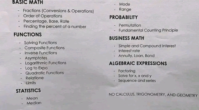 BASIC MATH Mode 
Fractions (Conversions & Operations) Range 
Order of Operations PROBABILITY 
Percentage, Base, Rate 
Finding the percent of a number Permutation 
Fundamental Counting Principle 
FUNCTIONS 
BUSINESS MATH 
Solving Functions 
Composite Functions Interest rate Simple and Compound Interest 
Inverse Functions 
Asymptotes Annuity, Loan, Bond 
Logarithmic Functions ALGEBRAIC EXPRESSIONS 
Log to Expo Factoring 
Quadratic Functions Solve for x, x and y
Relatione Sequence and series 
Limits 
STATISTICS NO CALCULUS, TRIGONOMETRY, AND GEOMETRY 
Mean 
Median