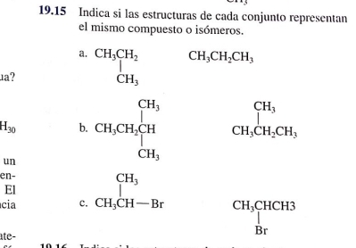 19.15 Indica si las estructuras de cada conjunto representan
el mismo compuesto o isómeros.
a.
1a? beginarrayr CH_3CH_2 CH_3endarray CH_3CH_2CH_3
H_30 b.
un CH_3CH_2CH_2beginarrayl H_3 CH_3endarray.
_CH_3CH_2CH_3
en-
El
cia c. _CH_3^CH_3
ate-
beginarrayr CH_3CHCH3 |Brendarray