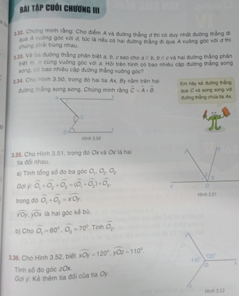 bài Tập cuới chương III
c t
3,32. Chứng minh rằng: Cho điểm A và đường thẳng ơ thì có duy nhất đường thẳng đi
qua Á vuờng góc với ơ, tức là nếu có hai đường thắng đi qua Á vuống góc với ơ thì
chúng phải trùng nhau.
133. Vẽ ba đường thẳng phân biệt a, b, c sao cho aparallel b , b // c và hai đường thẳng phân
biệt  ' cùng vuông góc với a. Hỏi trên hình có bao nhiêu cặp đường thắng song
song, có bao nhiêu cặp đường thẳng vuông góc?
3.34. Cho Hình 3.50, trong đó hai tia Ax, By nằm trên hai Em hãy kẻ đường thẳng
đường thắng song song. Chứng minh rằng hat C=hat A+hat B. qua C và song song với
đường thẳng chữa tia Ax.
3.35. Cho Hình 3.51, trong đó Ox và Ox là hai 
tia đối nhau.
a) Tính tổng số đo ba góc O_1,O_2,O_3.
Gợi ý: widehat O_1+widehat O_2+widehat O_3=(widehat O_1+widehat O_2)+widehat O_3,
trong đó widehat O_1+widehat O_2=widehat XOY. Hình 3.51
widehat x'0y,widehat y'overline y là hai góc kề bù
b) Cho widehat O_1=60°,widehat O_3=70° Tính widehat O_2.
3.36. Cho Hình 3.52, biết widehat xOy=120°,widehat yOz=110°.
Tính số đo góc zOx. 
Gợi ý: Kẻ thêm tia đổi của tia Oy.