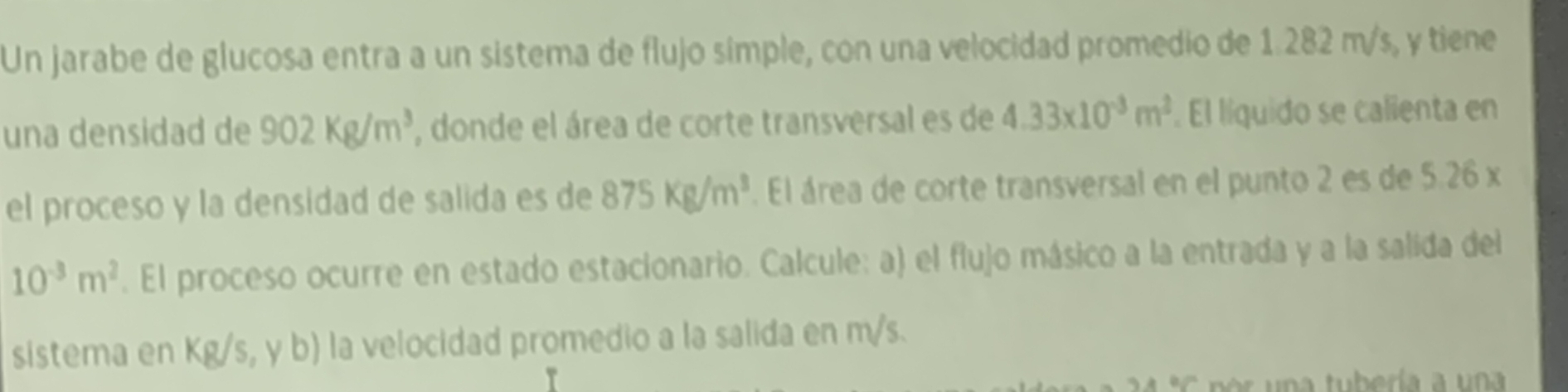 Un jarabe de glucosa entra a un sistema de flujo símple, con una velocidad promedio de 1.282 m/s, y tiene 
una densidad de 902Kg/m^3 , donde el área de corte transversal es de 4.33* 10^(-3)m^2. El líquido se calienta en 
el proceso y la densidad de salida es de 875Kg/m^3. El área de corte transversal en el punto 2 es de 5.26 x
10^(-3)m^2. El proceso ocurre en estado estacionario. Calcule: a) el flujo másico a la entrada y a la salida del 
sistema en Kg/s,yb) la velocidad promedio a la salida en m/s. 
n a tubería a un