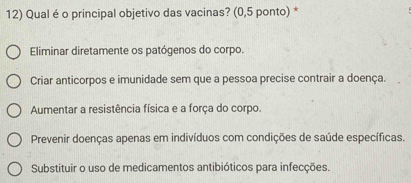 Qual é o principal objetivo das vacinas? (0,5 ponto) *
Eliminar diretamente os patógenos do corpo.
Criar anticorpos e imunidade sem que a pessoa precise contrair a doença.
Aumentar a resistência física e a força do corpo.
Prevenir doenças apenas em indivíduos com condições de saúde específicas.
Substituir o uso de medicamentos antibióticos para infecções.