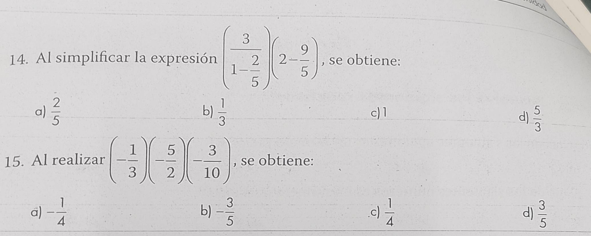 sidad
14. Al simplificar la expresión (frac 31- 2/5 )(2- 9/5 ) , se obtiene:
b)
a)  2/5   1/3  c) 1
d)  5/3 
15. Al realizar (- 1/3 )(- 5/2 )(- 3/10 ) , se obtiene:
b)
a) - 1/4  - 3/5   1/4   3/5 
c)
d)