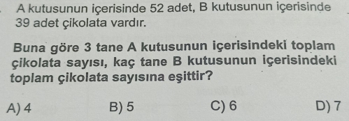 A kutusunun içerisinde 52 adet, B kutusunun içerisinde
39 adet çikolata vardır.
Buna göre 3 tane A kutusunun içerisindeki toplam
çikolata sayısı, kaç tane B kutusunun içerisindeki
toplam çikolata sayısına eşittir?
A) 4 B) 5 C) 6 D) 7