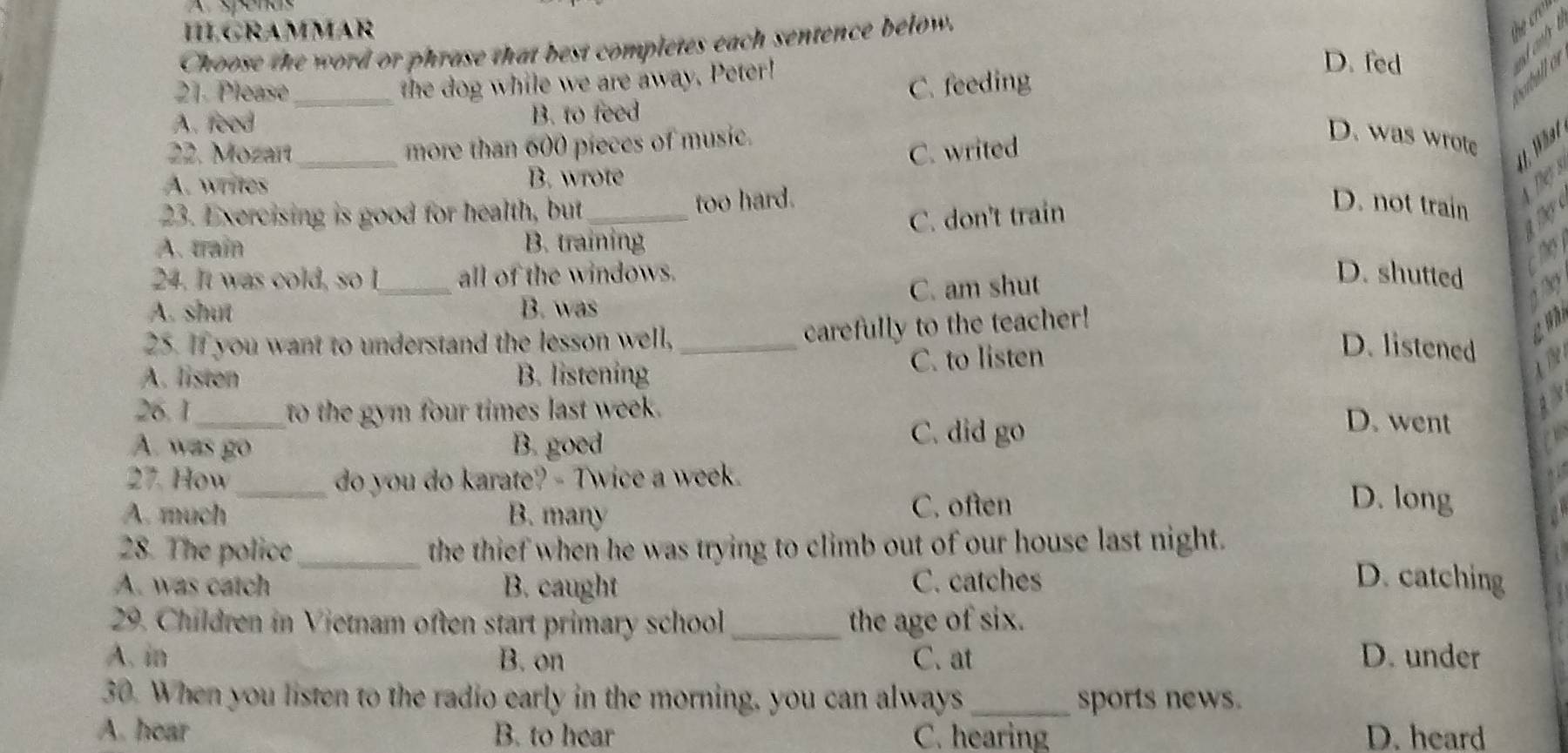 A spenas
HLGRAMMAR
Choose the word or phrase that best completes each sentence below.
D. fed
21. Please
the dog while we are away. Peter!
A. feed _B. to feed C. feeding
22. Mozart_ more than 600 pieces of music.
C. writed
D. was wrote
U . Wt
A. writes B. wrote
23. Exercising is good for health, but too hard.
A. train B. training C. don't train
D. not train
hy 
24. It was cold, so I all of the windows. D. shutted
A. shut _B. was C. am shut
carefully to the teacher!
25. If you want to understand the lesson well, _D. listened
A. listen B. listening C. to listen
26. 1_ to the gym four times last week.
A. was go B. goed
C. did go
D. went
27. How _do you do karate? - Twice a week.
A. much B. many C. often
D. long
28. The police_ the thief when he was trying to climb out of our house last night.
A. was catch B. caught C. catches D. catching
29. Children in Vietnam often start primary school _the age of six.
A. in B. on C. at D. under
30. When you listen to the radio early in the morning, you can always_ sports news.
A. hear B. to hear C. hearing D. heard