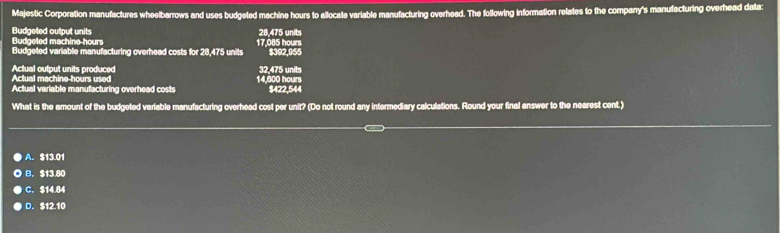 Majestic Corporation manufactures wheelbarrows and uses budgeted machine hours to allocate variable manufacturing overhead. The following information relates to the company's manufacturing overhead data:
Budaeted machine- hours Budgeted output units 28,475 units
Budgeled variable manufacturing overhead costs for 28,475 units 17.085 hours $392,955
Actual machine- hours used Actual output units produced 14,600 hours 32.475 units
Actual variable manufacturing overhead costs $422,544
What is the amount of the budgeted variable manufacturing overhead cost per unit? (Do not round any intermediary calculations. Round your final answer to the nearest cent.)
A. $13.01
B. $13.80
C. $14.84
D. $12.10