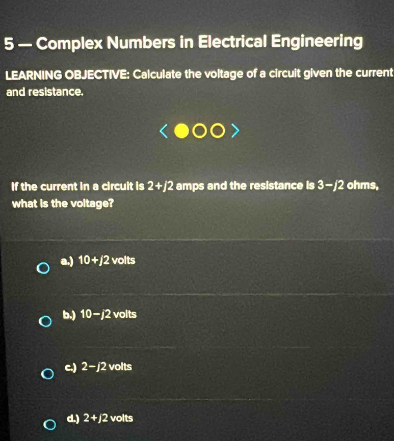 5 — Complex Numbers in Electrical Engineering
LEARNING OBJECTIVE: Calculate the voltage of a circuit given the current
and resistance.
If the current in a circuit is 2+j2 amps and the resistance is 3-/2 ohms,
what is the voltage?
a.) 10+j2 volts
b.) 10-j2 volts
c.) 2-j2 volts
d.) 2+j2 volts