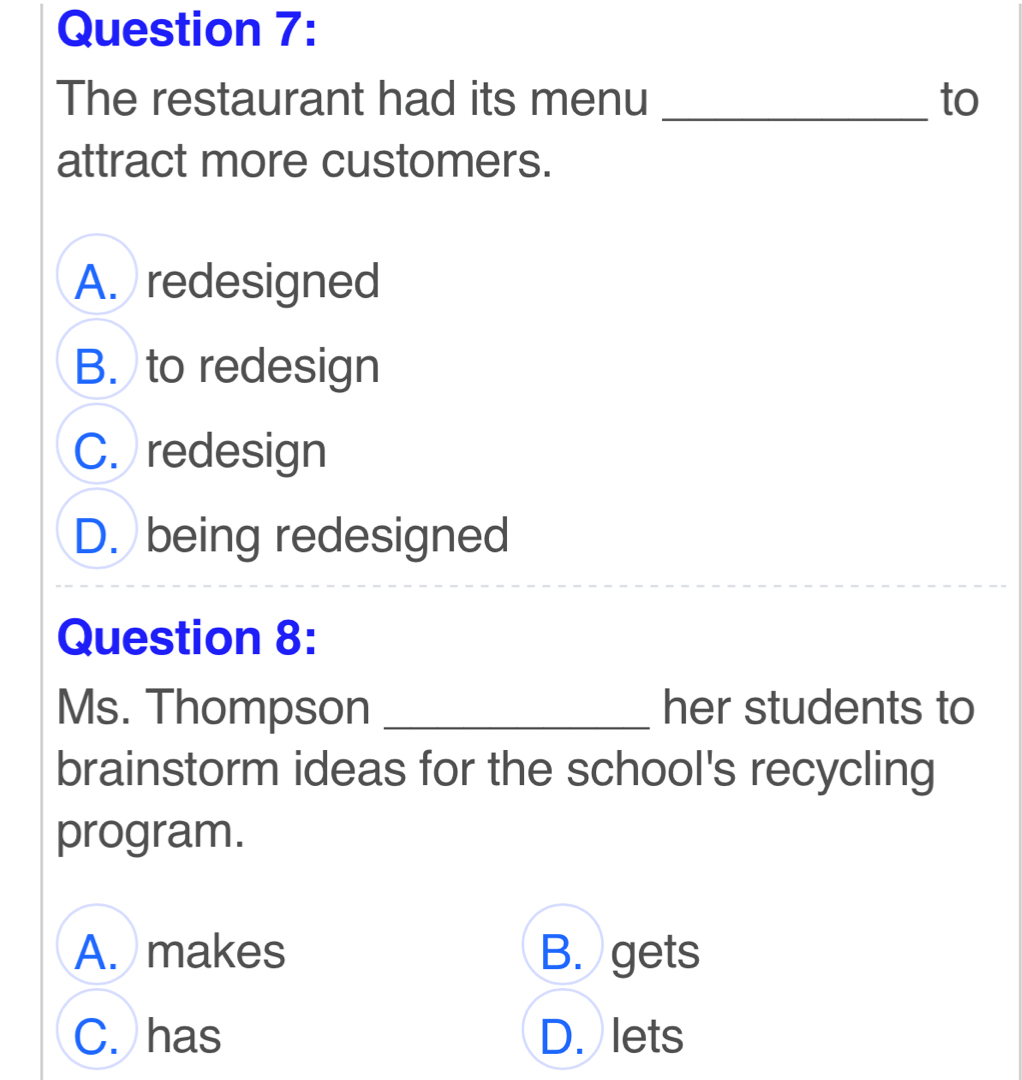 The restaurant had its menu _to
attract more customers.
A. redesigned
B. to redesign
C. redesign
D. being redesigned
Question 8:
Ms. Thompson _her students to
brainstorm ideas for the school's recycling
program.
A. makes B. gets
C. has D. lets