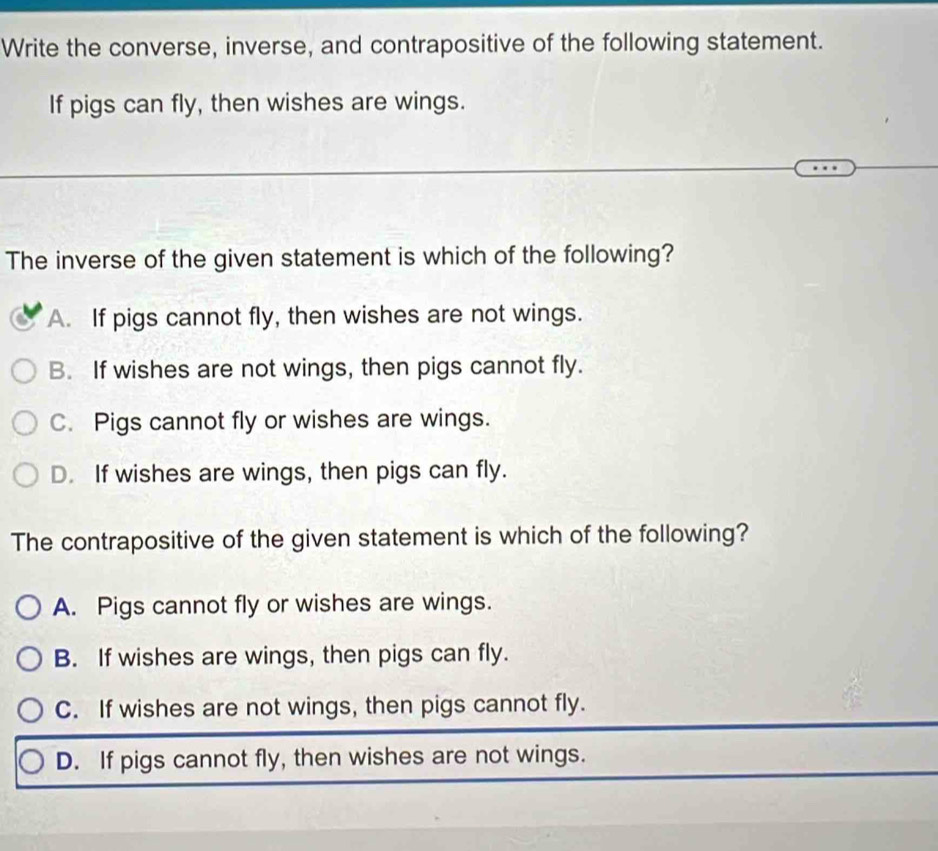 Write the converse, inverse, and contrapositive of the following statement.
If pigs can fly, then wishes are wings.
The inverse of the given statement is which of the following?
A. If pigs cannot fly, then wishes are not wings.
B. If wishes are not wings, then pigs cannot fly.
C. Pigs cannot fly or wishes are wings.
D. If wishes are wings, then pigs can fly.
The contrapositive of the given statement is which of the following?
A. Pigs cannot fly or wishes are wings.
B. If wishes are wings, then pigs can fly.
C. If wishes are not wings, then pigs cannot fly.
D. If pigs cannot fly, then wishes are not wings.