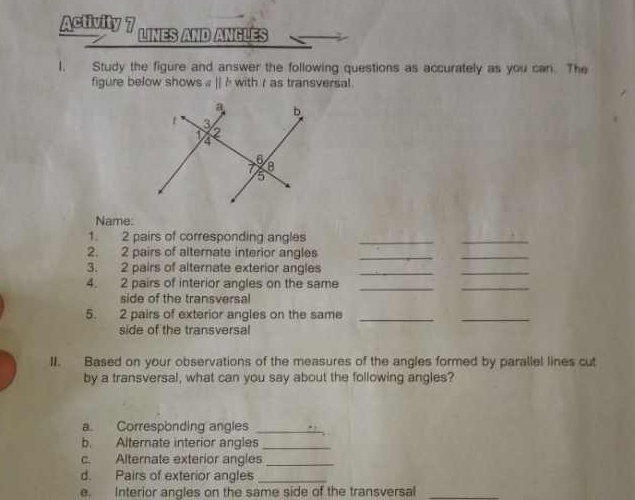 Activity 7 LINES AND ANGLés 
1 Study the figure and answer the following questions as accurately as you can. The 
figure below shows a || h with r as transversal 
Name: 
1. 2 pairs of corresponding angles_ 
_ 
2. 2 pairs of alternate interior angles_ 
_ 
3. 2 pairs of alternate exterior angles_ 
_ 
4. 2 pairs of interior angles on the same_ 
_ 
side of the transversal 
5. 2 pairs of exterior angles on the same_ 
_ 
side of the transversal 
II. Based on your observations of the measures of the angles formed by parallel lines cut 
by a transversal, what can you say about the following angles? 
a. Corresponding angles_ 
b. Alternate interior angles_ 
c. Alternate exterior angles_ 
d. Pairs of exterior angles_ 
e. Interior angles on the same side of the transversal_