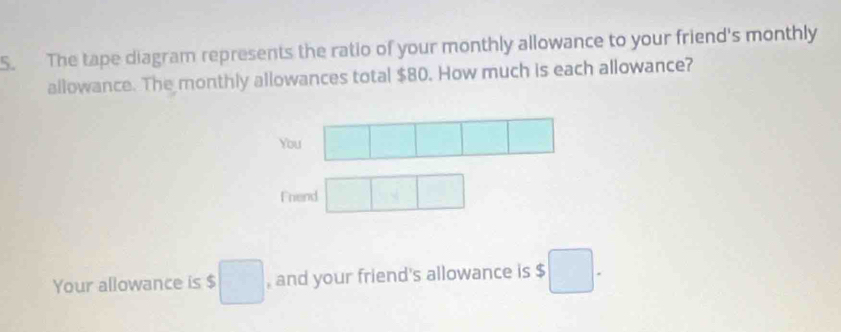 The tape diagram represents the ratio of your monthly allowance to your friend's monthly 
allowance. The monthly allowances total $80. How much is each allowance? 
You □  
□ 
Frend □ □ □ 
Your allowance is $ □ , and your friend's allowance is $ □.