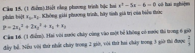 Cầu 15. (1 điểm).Biết rằng phương trình bậc hai x^2-5x-6=0 có hai nghiệm 
phân biệt x_1, x_2. Không giải phương trình, hãy tính giá trị của biểu thức
P=2x_1^(2+2x_2^2+x_1)+x_2
Cầu 16. (1 điểm). Hai vòi nước chảy cùng vào một bể không có nước thì trong 6 giờ 
đầy bể. Nếu vòi thứ nhất chảy trong 2 giờ, vòi thứ hai chảy trong 3 giờ thì được  2/5 