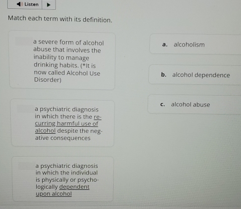 ) Listen
Match each term with its definition.
a severe form of alcohol a. alcoholism
abuse that involves the
inability to manage
drinking habits. (*It is
now called Alcohol Use b. alcohol dependence
Disorder)
c. alcohol abuse
a psychiatric diagnosis
in which there is the re-
curring harmful use of
alcohol despite the neg
ative consequences
a psychiatric diagnosis
in which the individual
is physically or psycho-
logically dependent
upon alcohol