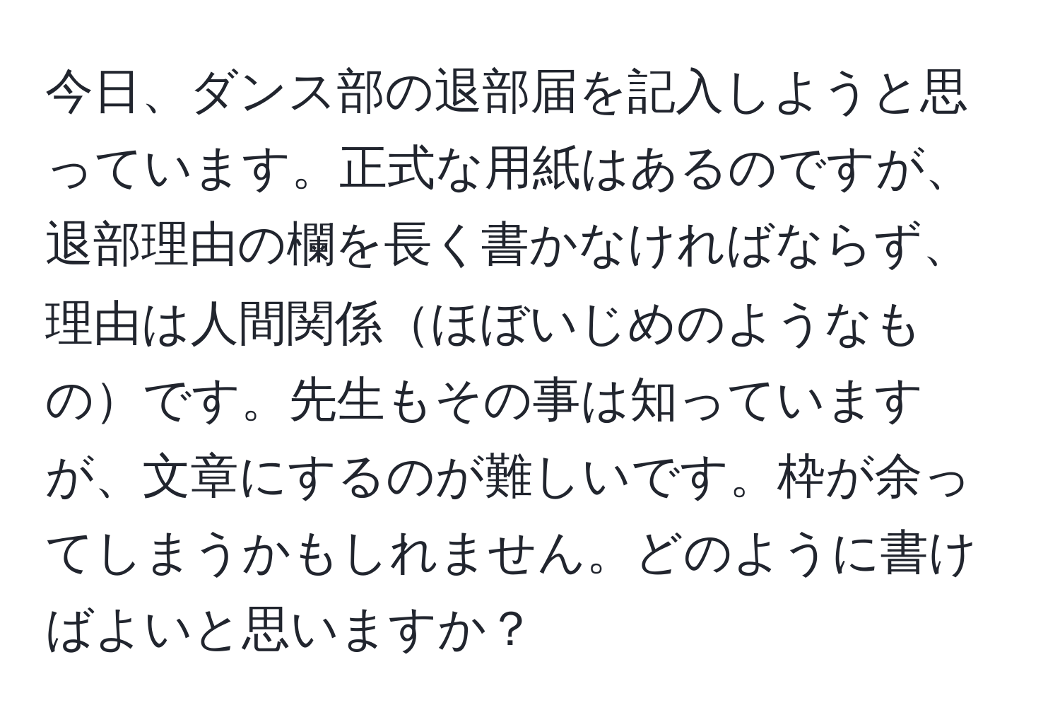 今日、ダンス部の退部届を記入しようと思っています。正式な用紙はあるのですが、退部理由の欄を長く書かなければならず、理由は人間関係ほぼいじめのようなものです。先生もその事は知っていますが、文章にするのが難しいです。枠が余ってしまうかもしれません。どのように書けばよいと思いますか？