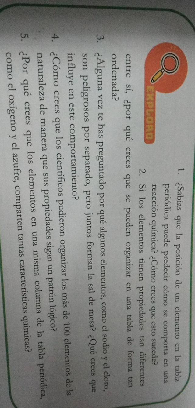 ¿Sabías que la posición de un elemento en la tabla 
periódica puede predecir cómo se comporta en una 
reacción química? ¿Cómo crees que esto sucede? 
2. Si los elementos tienen propiedades tan diferentes 
entre sí, ¿por qué crees que se pueden organizar en una tabla de forma tan 
ordenada? 
3. ¿Alguna vez te has preguntado por qué algunos elementos, como el sodio y el cloro, 
son peligrosos por separado, pero juntos forman la sal de mesa? ¿Qué crees que 
influye en este comportamiento? 
4. ¿Cómo crees que los científicos pudieron organizar los más de 100 elementos de la 
naturaleza de manera que sus propiedades sigan un patrón lógico? 
5. ¿Por qué crees que los elementos en una misma columna de la tabla periódica, 
como el oxígeno y el azufre, comparten tantas características químicas?