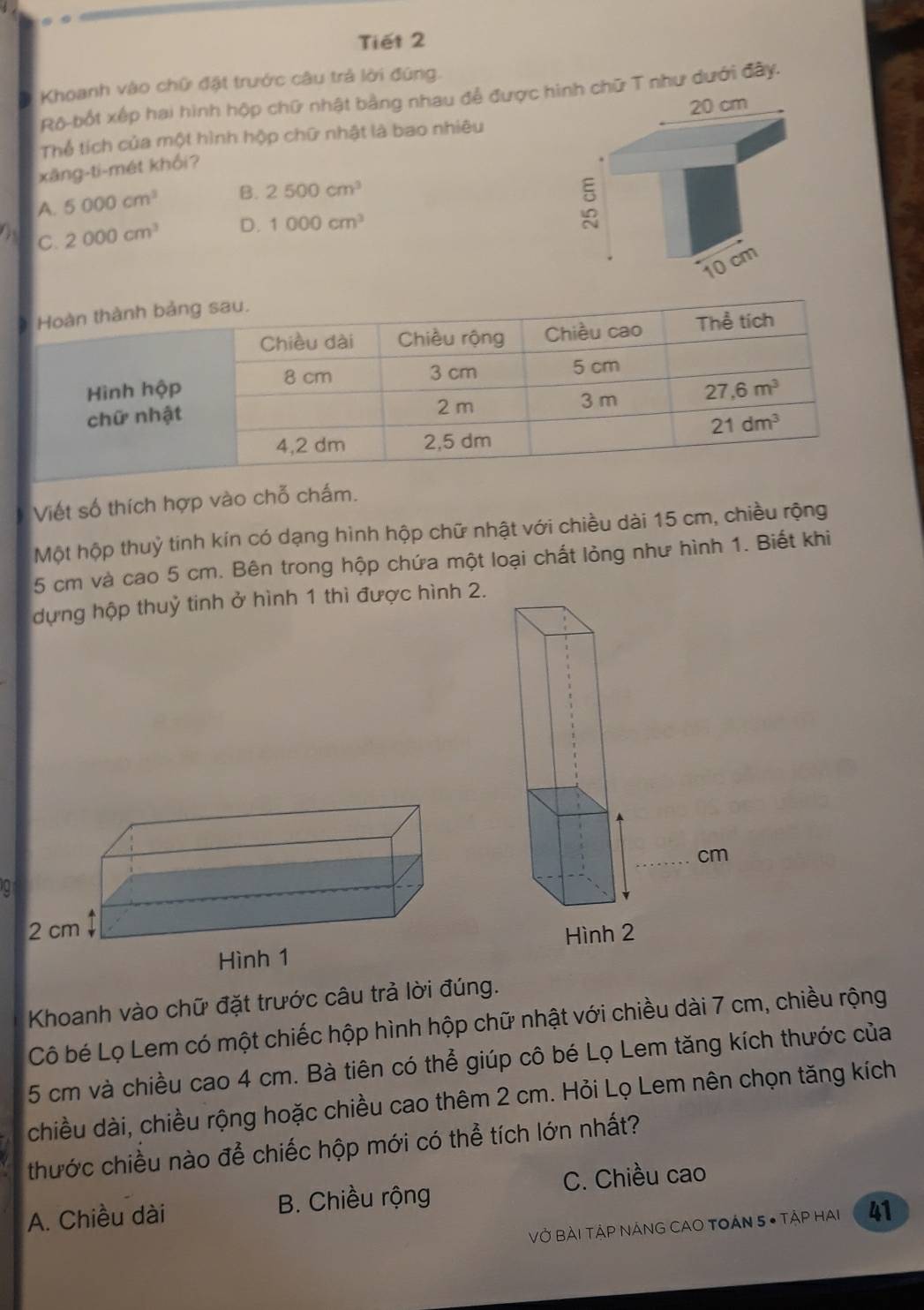 Tiết 2
Khoanh vào chữ đặt trước câu trả lời đúng.
Rô-bốt xếp hai hình hộp chữ nhật bằng nhau để được hnh chữ T như dưới đây.
Thể tích của một hình hộp chữ nhật là bao nhiêu
xāng-ti-mét khối?
A. 5000cm^3 B. 2500cm^3
C. 2000cm^3 D. 1000cm^3
Viết số thích hợp vào chỗ chấm.
Một hộp thuỷ tinh kín có dạng hình hộp chữ nhật với chiều dài 15 cm, chiều rộng
5 cm và cao 5 cm. Bên trong hộp chứa một loại chất lỏng như hình 1. Biết khi
dựng hộp thuỷ tinh ở hình 1 thì được hình 2.
0
Khoanh vào chữ đặt trước câu trả lời đúng.
Cô bé Lọ Lem có một chiếc hộp hình hộp chữ nhật với chiều dài 7 cm, chiều rộng
5 cm và chiều cao 4 cm. Bà tiên có thể giúp cô bé Lọ Lem tăng kích thước của
chiều dài, chiều rộng hoặc chiều cao thêm 2 cm. Hỏi Lọ Lem nên chọn tăng kích
thước chiều nào để chiếc hộp mới có thể tích lớn nhất?
A. Chiều dài B. Chiều rộng C. Chiều cao
VỞ BẢi TậP NNG CAO TOÁN 5 • TậP HAi 41