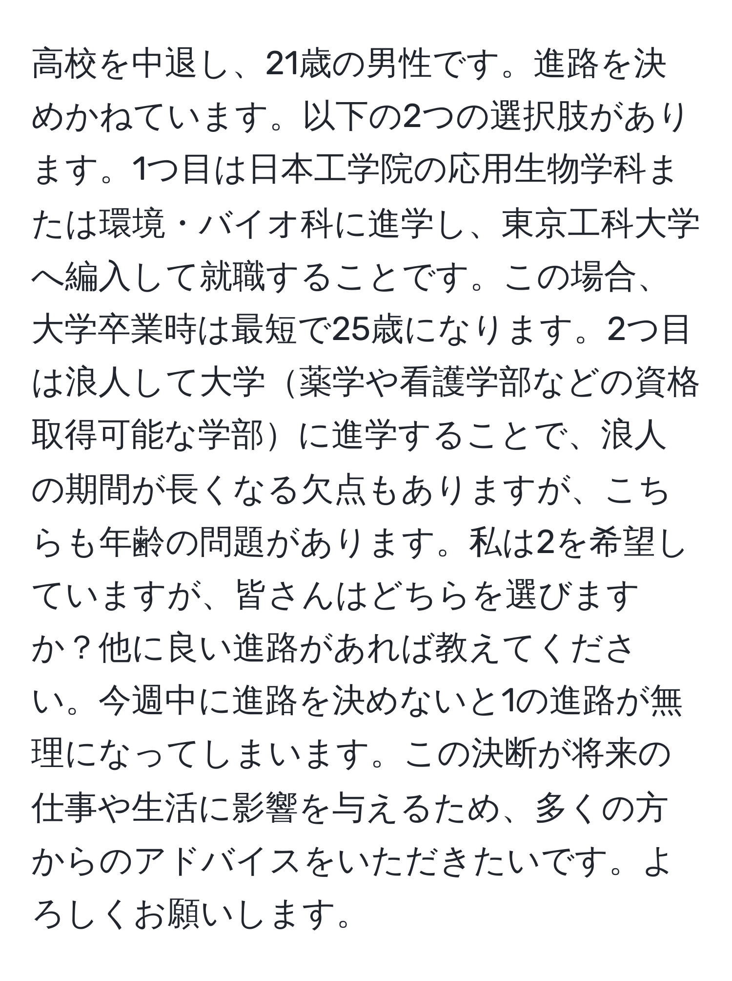 高校を中退し、21歳の男性です。進路を決めかねています。以下の2つの選択肢があります。1つ目は日本工学院の応用生物学科または環境・バイオ科に進学し、東京工科大学へ編入して就職することです。この場合、大学卒業時は最短で25歳になります。2つ目は浪人して大学薬学や看護学部などの資格取得可能な学部に進学することで、浪人の期間が長くなる欠点もありますが、こちらも年齢の問題があります。私は2を希望していますが、皆さんはどちらを選びますか？他に良い進路があれば教えてください。今週中に進路を決めないと1の進路が無理になってしまいます。この決断が将来の仕事や生活に影響を与えるため、多くの方からのアドバイスをいただきたいです。よろしくお願いします。