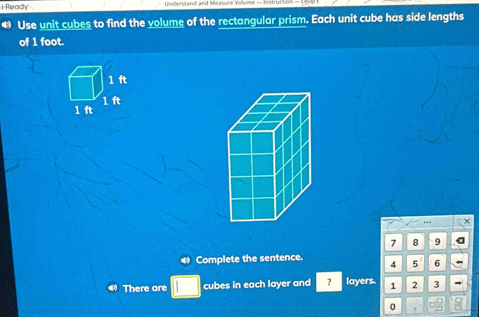 HReady Understand and Measure Volume — Instruction — Level E 
Use unit cubes to find the volume of the rectangular prism. Each unit cube has side lengths 
of 1 foot.
7 8 9
Complete the sentence.
4 5 6
There are cubes in each layer and ? layers. 1 2 3
0