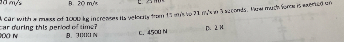 10 m/s B. 20 m/s C. 25 m/s
A car with a mass of 1000 kg increases its velocity from 15 m/s to 21 m/s in 3 seconds. How much force is exerted on
car during this period of time?
000 N B. 3000 N C. 4500 N D. 2 N