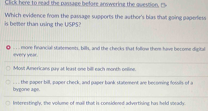 Click here to read the passage before answering the question.
Which evidence from the passage supports the author's bias that going paperless
is better than using the USPS?. . . more financial statements, bills, and the checks that follow them have become digital
every year.
Most Americans pay at least one bill each month online.. . . the paper bill, paper check, and paper bank statement are becoming fossils of a
bygone age.
Interestingly, the volume of mail that is considered advertising has held steady.