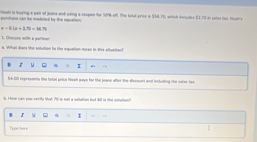 Noah is buying a pair of jeans and using a coupon for 10% off. The lotal price is $56.70, which includes $2.70 in sales tax. Noah's
purchase can be modeled by the equation:
x-0.1x+2.70=56.70
1. Discuss with a partner:
a. What does the solution to the equation mean in this situation?
B I

54.00 represents the total price Noah pays for the jeans after the discount and including the sales tax.
b. How can you verify that 70 is not a solution but 60 is the solution?
B I U
Type here