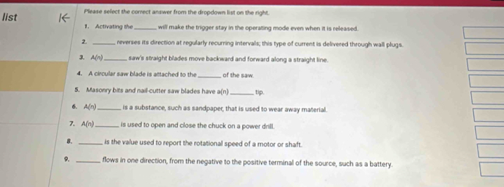 list Please select the correct answer from the dropdown list on the right. 
1. Activating the_ will make the trigger stay in the operating mode even when it is released. 
2. _reverses its direction at regularly recurring intervals; this type of current is delivered through wall plugs. 
3. A(n) _ saw's straight blades move backward and forward along a straight line. 
4. A circular saw blade is attached to the _of the saw. 
5. Masonry bits and nail-cutter saw blades have a(n) _tip. 
6. A(n) _ is a substance, such as sandpaper, that is used to wear away material. 
7. A(n) _ is used to open and close the chuck on a power drill. 
8. _is the value used to report the rotational speed of a motor or shaft. 
9. _flows in one direction, from the negative to the positive terminal of the source, such as a battery.