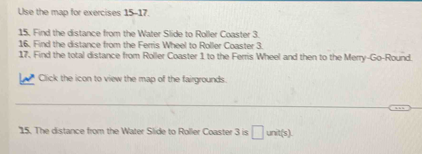 Use the map for exercises 15-17. 
15. Find the distance from the Water Slide to Roller Coaster 3. 
16. Find the distance from the Ferris Wheel to Roller Coaster 3. 
17. Find the total distance from Roller Coaster 1 to the Ferris Wheel and then to the Merry-Go-Round. 
Click the icon to view the map of the fairgrounds. 
_ 
_ 
15. The distance from the Water Slide to Roller Coaster 3 is □ unit(s).