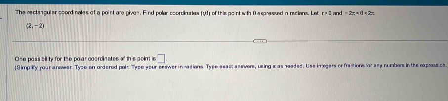 The rectangular coordinates of a point are given. Find polar coordinates (r, θ) of this point with θ expressed in radians. Let r>0 and -2π <2π.
(2,-2)
One possibility for the polar coordinates of this point is □. 
(Simplify your answer. Type an ordered pair. Type your answer in radians. Type exact answers, using π as needed. Use integers or fractions for any numbers in the expression.