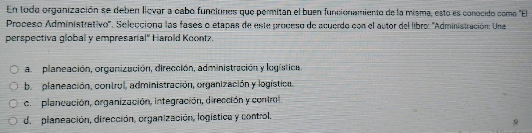 En toda organización se deben llevar a cabo funciones que permitan el buen funcionamiento de la misma, esto es conocido como 'El
Proceso Administrativo'. Selecciona las fases o etapas de este proceso de acuerdo con el autor del libro: 'Administración: Una
perspectiva global y empresarial" Harold Koontz.
a. planeación, organización, dirección, administración y logística.
b. planeación, control, administración, organización y logística.
c. planeación, organización, integración, dirección y control.
d. planeación, dirección, organización, logística y control.