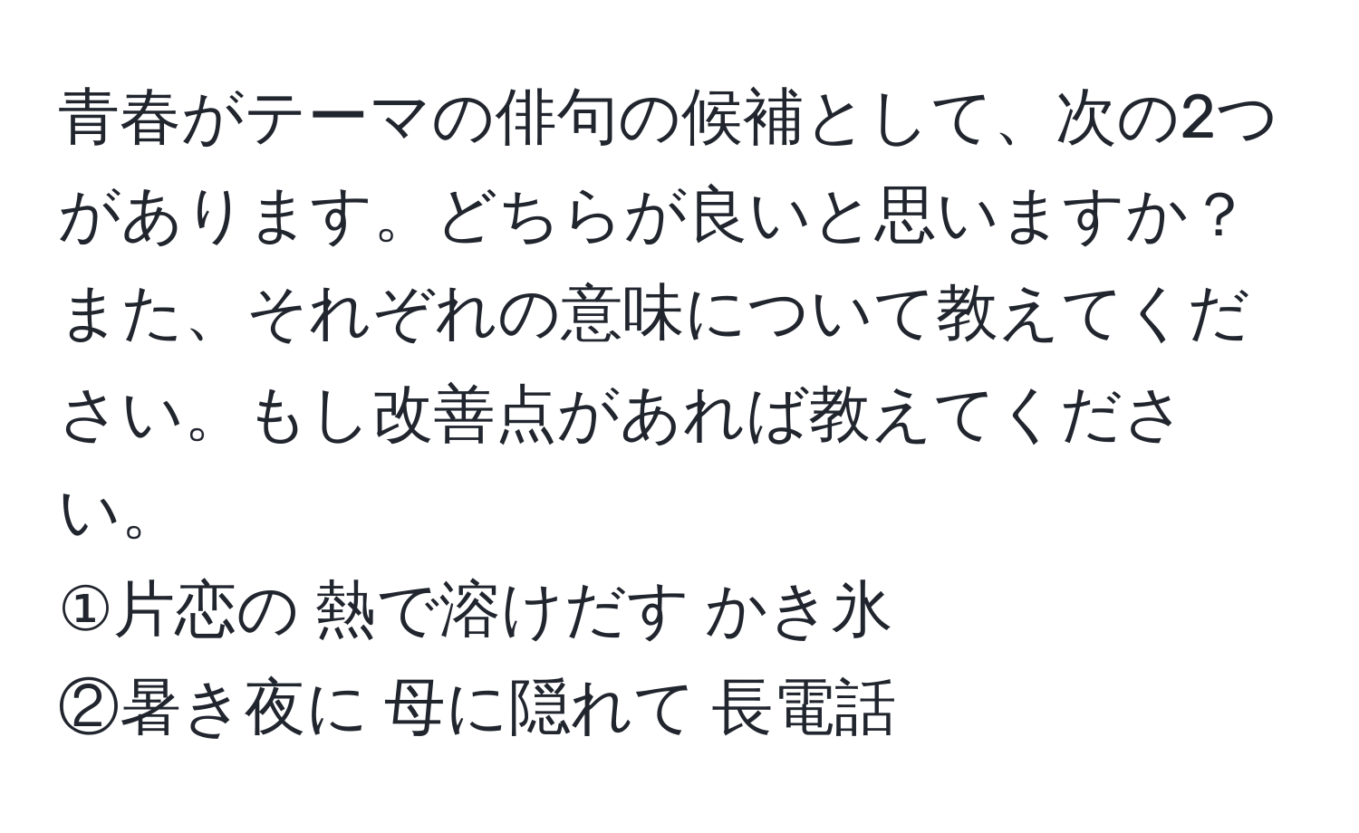 青春がテーマの俳句の候補として、次の2つがあります。どちらが良いと思いますか？また、それぞれの意味について教えてください。もし改善点があれば教えてください。  
①片恋の 熱で溶けだす かき氷  
②暑き夜に 母に隠れて 長電話