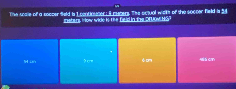 The scale of a soccer field is 1 centimeter : 9 meters. The actual width of the soccer field is 54
meters. How wide is the field in the DRAWING?
54 cm 9 cm 6 cm 486 cm