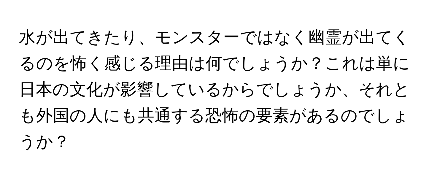 水が出てきたり、モンスターではなく幽霊が出てくるのを怖く感じる理由は何でしょうか？これは単に日本の文化が影響しているからでしょうか、それとも外国の人にも共通する恐怖の要素があるのでしょうか？