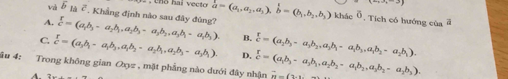 eno hai vecto
(-30,-3)
và overline b_laoverline c. Khẳng định nào sau đây đúng? vector a=(a_1,a_2,a_3),hat b=(b_1,b_2,b_3) khác vector o vector a. Tích có hướng của
A.  r/c =(a_1b_3-a_2b_1, a_2b_3-a_3b_2, a_3b_1-a_1b_3). B.
C beginarrayr r cendarray =(a_3b_1-a_1b_3,a_1b_2-a_2b_1, a_2b_3-a_3b_1). D.  r/c =(a_2b_3-a_3b_2, a_3b_1-a_1b_3, a_1b_2-a_2b_1). 
âu 4: Trong không gian Oxyz , mặt phẳng nào dưới đây nhận  r/c =(a_1b_3-a_3b_1, a_2b_2-a_1b_2, a_3b_2-a_2b_3). vector n=(2.1
A. 2w