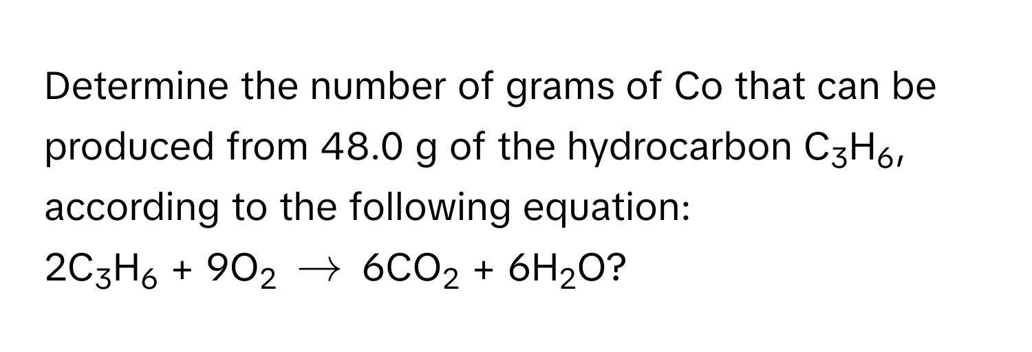 Determine the number of grams of Co that can be produced from 48.0 g of the hydrocarbon C3H6, according to the following equation: 
2C3H6 + 9O2 $arrow$ 6CO2 + 6H2O?