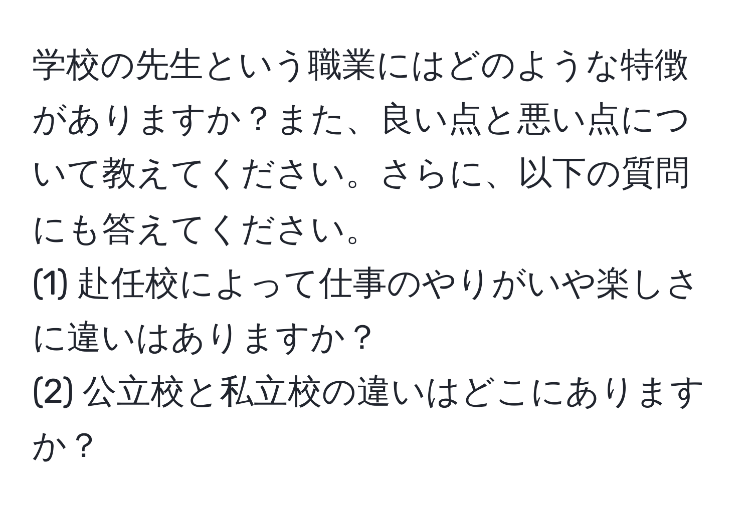 学校の先生という職業にはどのような特徴がありますか？また、良い点と悪い点について教えてください。さらに、以下の質問にも答えてください。  
(1) 赴任校によって仕事のやりがいや楽しさに違いはありますか？  
(2) 公立校と私立校の違いはどこにありますか？