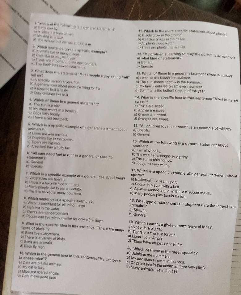 Which of the following is a general statement?
al thes can ty 11. Which is the more specific statement about plants?
5) A robsin is a type of bird
) My dog ls brown
a) Plants grow in the ground
b) A cactus grows in the deserf
d) The school bus arves at 0.00 a m
6) All plants need water
d) Trees are plants that are tall
2. Which sentence gives a specific example?
al Animars five in many places.
12. ''My brother is learning to play the guitar'' is an example
b Cats like to play with yam 
of what kind of statement?
) Trees are important to the environment
a) General
d) The Earth has seven continents
b) Specific
13. Which of these is a general statement about summer?
3. What does the statement ''Most people enjoy eating fruit' a) I went to the beach last summer.
tell us
a) A specific person enjays fruit
b) The sun shines brightly in the summer.
b) A ganeral idea about people's liking for fruit.
c) My family eats ice cream every summer.
c) A specific truit is tasly
d) Summer is the hottest season of the year.
c Only children like fruit. 14. What is the specific idea in this sentence: "Most fruits ar
4. Which of these is a general statement?
sweet"?
a) The sun is a star
a) Fruits are sweet.
b) My mom works at a hospital.
b) Apples are sweet.
c) Dogs bark foudly
c) Grapes are sweet.
d) I have a red backpack . d) Oranges are sweet.
S. Which is a specific example of a general statement about
15. "All children love ice cream" is an example of which?
animals ? a) Specific
a) Lions are wild animals. b) General
b) Dolphins live in the ocean. 16. Which of the following is a general statement about
c) Tigers are big cats. weather?
d) A squirrel has a fluffy tail. a) It is rainy today. b) The weather changes every day.
6. "All cars need fuel to run” is a general or specific c) The sun is shining now.
statement ? d) Today, it's very windy.
a) General
b) Spealfic 17. Which is a specific example of a general statement about
sports?
7. Which is a specific example of a general idea about food? a) Basketball is a team sport.
a) Vegetables are healthy b) Soccer is played with a ball.
b) Pizza is a favorite food for many c) A player scored a goal in the last soccer match.
c) Many people like to eat chocolate.
d) Pasta is served in many countries.
d) Many people play tennis for fun.
8. Which sentence is a specific example? animals"?
18. What type of statement is: "Elephants are the largest lan(
a) Water is important for all living things. a) Specific
b) Fish live in the water. b) General
c) Sharks are dangerous fish.
d) People can live without water for only a few days. 19. Which sentence gives a more general idea?
types of birds."?
a) A tiger is a big cat.
8. What is the specific idea in this sentence: "There are many b) Tigers are found in forests.
c) Lions live in Africa.
b) There is a variety of birds.
a) Birds live everywhere. d) Tigers have stripes on their fur.
c) Birds are animals.
d) Birds fly high.
20. Which of these is the most specific?
a) Dolphins are mammals.
to chase mice"?
b) My dad likes to swim in the pool.
18. Which is the general idea in this sentence: "My cat loves c) Dolphins live in the ocean and are very playful.
a) Cats are playful animals.
b) My cat is lazy.
d) Many animals live in the sea.
c) Mice are scared of cats.
d) Cats make good pets.